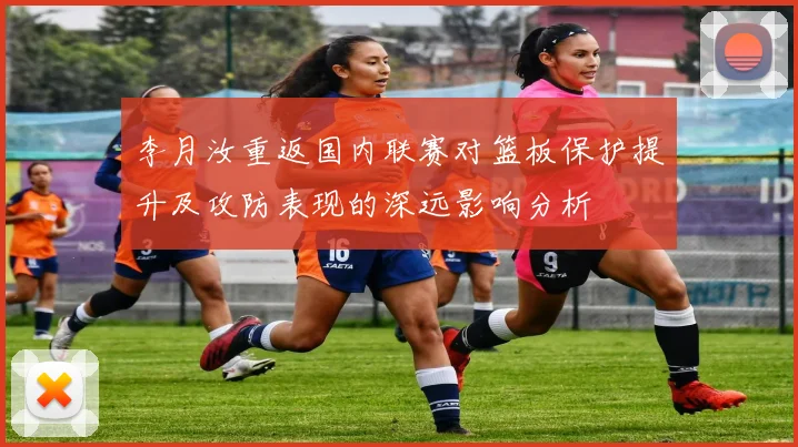 李月汝重返国内联赛对篮板保护提升及攻防表现的深远影响分析