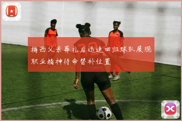 梅西父亲葬礼后迅速回归球队展现职业精神待命替补位置