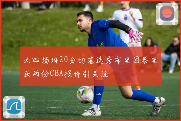 大四场均20分的落选秀布里因泰里获两份CBA报价引关注