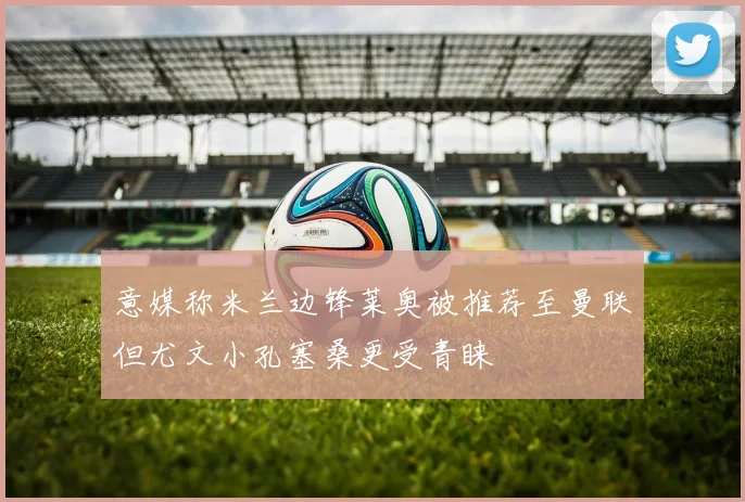 意媒称米兰边锋莱奥被推荐至曼联但尤文小孔塞桑更受青睐
