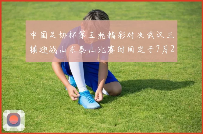 中国足协杯第五轮精彩对决武汉三镇迎战山东泰山比赛时间定于7月21日19点35分