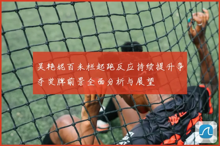 吴艳妮百米栏起跑反应持续提升争夺奖牌前景全面分析与展望